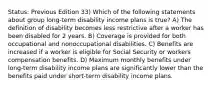 Status: Previous Edition 33) Which of the following statements about group long-term disability income plans is true? A) The definition of disability becomes less restrictive after a worker has been disabled for 2 years. B) Coverage is provided for both occupational and nonoccupational disabilities. C) Benefits are increased if a worker is eligible for Social Security or workers compensation benefits. D) Maximum monthly benefits under long-term disability income plans are significantly lower than the benefits paid under short-term disability income plans.