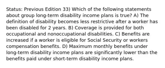 Status: Previous Edition 33) Which of the following statements about group long-term disability income plans is true? A) The definition of disability becomes less restrictive after a worker has been disabled for 2 years. B) Coverage is provided for both occupational and nonoccupational disabilities. C) Benefits are increased if a worker is eligible for Social Security or workers compensation benefits. D) Maximum monthly benefits under long-term disability income plans are significantly lower than the benefits paid under short-term disability income plans.