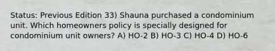 Status: Previous Edition 33) Shauna purchased a condominium unit. Which homeowners policy is specially designed for condominium unit owners? A) HO-2 B) HO-3 C) HO-4 D) HO-6