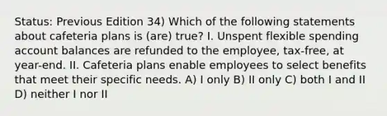 Status: Previous Edition 34) Which of the following statements about cafeteria plans is (are) true? I. Unspent flexible spending account balances are refunded to the employee, tax-free, at year-end. II. Cafeteria plans enable employees to select benefits that meet their specific needs. A) I only B) II only C) both I and II D) neither I nor II