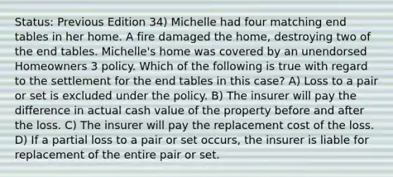 Status: Previous Edition 34) Michelle had four matching end tables in her home. A fire damaged the home, destroying two of the end tables. Michelle's home was covered by an unendorsed Homeowners 3 policy. Which of the following is true with regard to the settlement for the end tables in this case? A) Loss to a pair or set is excluded under the policy. B) The insurer will pay the difference in actual cash value of the property before and after the loss. C) The insurer will pay the replacement cost of the loss. D) If a partial loss to a pair or set occurs, the insurer is liable for replacement of the entire pair or set.