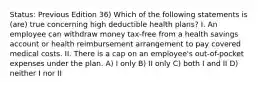 Status: Previous Edition 36) Which of the following statements is (are) true concerning high deductible health plans? I. An employee can withdraw money tax-free from a health savings account or health reimbursement arrangement to pay covered medical costs. II. There is a cap on an employee's out-of-pocket expenses under the plan. A) I only B) II only C) both I and II D) neither I nor II