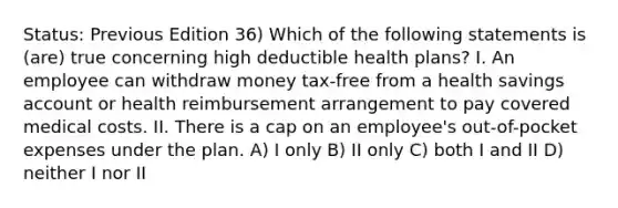 Status: Previous Edition 36) Which of the following statements is (are) true concerning high deductible health plans? I. An employee can withdraw money tax-free from a health savings account or health reimbursement arrangement to pay covered medical costs. II. There is a cap on an employee's out-of-pocket expenses under the plan. A) I only B) II only C) both I and II D) neither I nor II