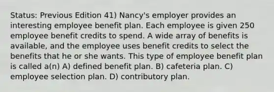 Status: Previous Edition 41) Nancy's employer provides an interesting employee benefit plan. Each employee is given 250 employee benefit credits to spend. A wide array of benefits is available, and the employee uses benefit credits to select the benefits that he or she wants. This type of employee benefit plan is called a(n) A) defined benefit plan. B) cafeteria plan. C) employee selection plan. D) contributory plan.