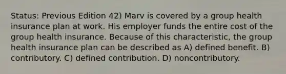 Status: Previous Edition 42) Marv is covered by a group health insurance plan at work. His employer funds the entire cost of the group health insurance. Because of this characteristic, the group health insurance plan can be described as A) defined benefit. B) contributory. C) defined contribution. D) noncontributory.