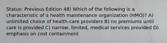 Status: Previous Edition 48) Which of the following is a characteristic of a health maintenance organization (HMO)? A) unlimited choice of health-care providers B) no premiums until care is provided C) narrow, limited, medical services provided D) emphasis on cost containment