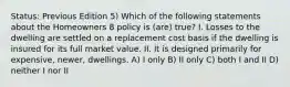 Status: Previous Edition 5) Which of the following statements about the Homeowners 8 policy is (are) true? I. Losses to the dwelling are settled on a replacement cost basis if the dwelling is insured for its full market value. II. It is designed primarily for expensive, newer, dwellings. A) I only B) II only C) both I and II D) neither I nor II