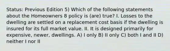 Status: Previous Edition 5) Which of the following statements about the Homeowners 8 policy is (are) true? I. Losses to the dwelling are settled on a replacement cost basis if the dwelling is insured for its full market value. II. It is designed primarily for expensive, newer, dwellings. A) I only B) II only C) both I and II D) neither I nor II