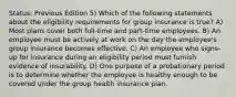 Status: Previous Edition 5) Which of the following statements about the eligibility requirements for group insurance is true? A) Most plans cover both full-time and part-time employees. B) An employee must be actively at work on the day the employee's group insurance becomes effective. C) An employee who signs-up for insurance during an eligibility period must furnish evidence of insurability. D) One purpose of a probationary period is to determine whether the employee is healthy enough to be covered under the group health insurance plan.