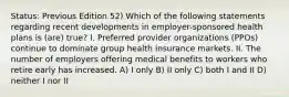 Status: Previous Edition 52) Which of the following statements regarding recent developments in employer-sponsored health plans is (are) true? I. Preferred provider organizations (PPOs) continue to dominate group health insurance markets. II. The number of employers offering medical benefits to workers who retire early has increased. A) I only B) II only C) both I and II D) neither I nor II