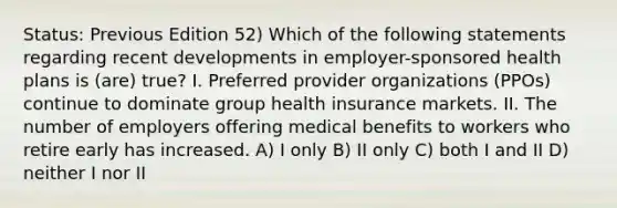 Status: Previous Edition 52) Which of the following statements regarding recent developments in employer-sponsored health plans is (are) true? I. Preferred provider organizations (PPOs) continue to dominate group health insurance markets. II. The number of employers offering medical benefits to workers who retire early has increased. A) I only B) II only C) both I and II D) neither I nor II