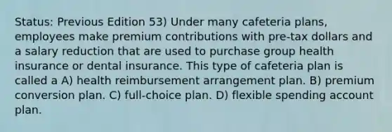 Status: Previous Edition 53) Under many cafeteria plans, employees make premium contributions with pre-tax dollars and a salary reduction that are used to purchase group health insurance or dental insurance. This type of cafeteria plan is called a A) health reimbursement arrangement plan. B) premium conversion plan. C) full-choice plan. D) flexible spending account plan.