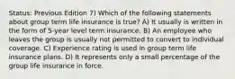 Status: Previous Edition 7) Which of the following statements about group term life insurance is true? A) It usually is written in the form of 5-year level term insurance. B) An employee who leaves the group is usually not permitted to convert to individual coverage. C) Experience rating is used in group term life insurance plans. D) It represents only a small percentage of the group life insurance in force.