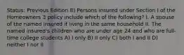 Status: Previous Edition 8) Persons insured under Section I of the Homeowners 3 policy include which of the following? I. A spouse of the named insured if living in the same household II. The named insured's children who are under age 24 and who are full-time college students A) I only B) II only C) both I and II D) neither I nor II