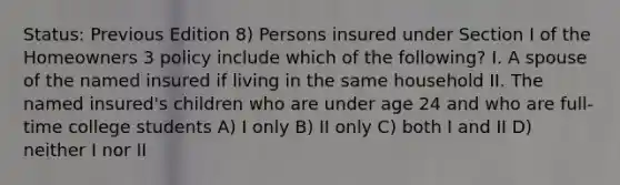 Status: Previous Edition 8) Persons insured under Section I of the Homeowners 3 policy include which of the following? I. A spouse of the named insured if living in the same household II. The named insured's children who are under age 24 and who are full-time college students A) I only B) II only C) both I and II D) neither I nor II