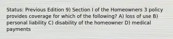 Status: Previous Edition 9) Section I of the Homeowners 3 policy provides coverage for which of the following? A) loss of use B) personal liability C) disability of the homeowner D) medical payments