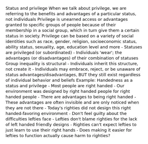 Status and privilege When we talk about privilege, we are referring to the benefits and advantages of a particular status, not individuals Privilege is unearned access or advantages granted to specific groups of people because of their membership in a social group, which in turn give them a certain status in society. Privilege can be based on a variety of social identities such as race, gender, religion, socioeconomic status, ability status, sexuality, age, education level and more - Statuses are privileged (or subordinated) - Individuals 'wear'; the advantages (or disadvantages) of their combination of statuses Group inequality is structural - Individuals inherit this structure, not create it - Individuals may embrace, reject, or be unaware of status advantages/disadvantages, BUT they still exist regardless of individual behavior and beliefs Example: Handedness as a status and privilege - Most people are right handed - Our environment was designed by right handed people for right handed people - There are advantages to being right handed - These advantages are often invisible and are only noticed when they are not there - Today's righties did not design this right handed-favoring environment - Don't feel guilty about the difficulties lefties face - Lefties don't blame righties for the lack of left handed friendly designs - Righties can't expect lefties to just learn to use their right hands - Does making it easier for lefties to function actually cause harm to righties?