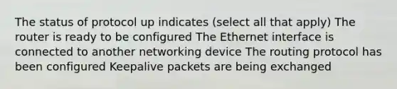 The status of protocol up indicates (select all that apply) The router is ready to be configured The Ethernet interface is connected to another networking device The routing protocol has been configured Keepalive packets are being exchanged