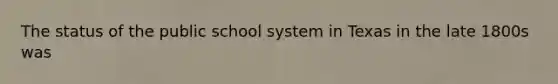 The status of the public school system in Texas in the late 1800s was