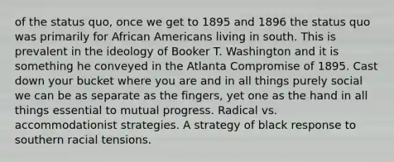 of the status quo, once we get to 1895 and 1896 the status quo was primarily for African Americans living in south. This is prevalent in the ideology of Booker T. Washington and it is something he conveyed in the Atlanta Compromise of 1895. Cast down your bucket where you are and in all things purely social we can be as separate as the fingers, yet one as the hand in all things essential to mutual progress. Radical vs. accommodationist strategies. A strategy of black response to southern racial tensions.