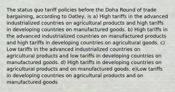 The status quo tariff policies before the Doha Round of trade bargaining, according to Oatley, is a) High tariffs in the advanced industrialized countries on agricultural products and high tariffs in developing countries on manufactured goods. b) High tariffs in the advanced industrialized countries on manufactured products and high tariffs in developing countries on agricultural goods. c) Low tariffs in the advanced industrialized countries on agricultural products and low tariffs in developing countries on manufactured goods. d) High tariffs in developing countries on agricultural products and on manufactured goods. e)Low tariffs in developing countries on agricultural products and on manufactured goods