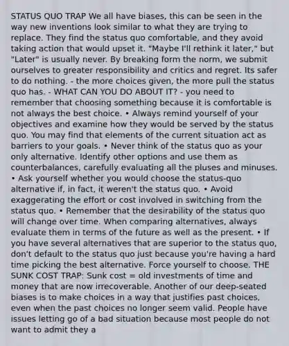 STATUS QUO TRAP We all have biases, this can be seen in the way new inventions look similar to what they are trying to replace. They find the status quo comfortable, and they avoid taking action that would upset it. "Maybe I'll rethink it later," but "Later" is usually never. By breaking form the norm, we submit ourselves to greater responsibility and critics and regret. Its safer to do nothing. - the more choices given, the more pull the status quo has. - WHAT CAN YOU DO ABOUT IT? - you need to remember that choosing something because it is comfortable is not always the best choice. • Always remind yourself of your objectives and examine how they would be served by the status quo. You may find that elements of the current situation act as barriers to your goals. • Never think of the status quo as your only alternative. Identify other options and use them as counterbalances, carefully evaluating all the pluses and minuses. • Ask yourself whether you would choose the status-quo alternative if, in fact, it weren't the status quo. • Avoid exaggerating the effort or cost involved in switching from the status quo. • Remember that the desirability of the status quo will change over time. When comparing alternatives, always evaluate them in terms of the future as well as the present. • If you have several alternatives that are superior to the status quo, don't default to the status quo just because you're having a hard time picking the best alternative. Force yourself to choose. THE SUNK COST TRAP: Sunk cost = old investments of time and money that are now irrecoverable. Another of our deep-seated biases is to make choices in a way that justifies past choices, even when the past choices no longer seem valid. People have issues letting go of a bad situation because most people do not want to admit they a