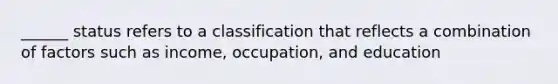 ______ status refers to a classification that reflects a combination of factors such as income, occupation, and education