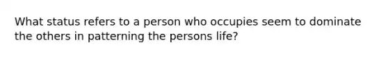 What status refers to a person who occupies seem to dominate the others in patterning the persons life?