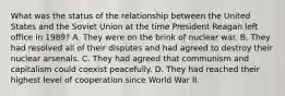 What was the status of the relationship between the United States and the Soviet Union at the time President Reagan left office in 1989? A. They were on the brink of nuclear war. B. They had resolved all of their disputes and had agreed to destroy their nuclear arsenals. C. They had agreed that communism and capitalism could coexist peacefully. D. They had reached their highest level of cooperation since World War II.