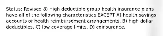 Status: Revised 8) High deductible group health insurance plans have all of the following characteristics EXCEPT A) health savings accounts or health reimbursement arrangements. B) high dollar deductibles. C) low coverage limits. D) coinsurance.