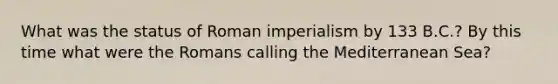 What was the status of Roman imperialism by 133 B.C.? By this time what were the Romans calling the Mediterranean Sea?