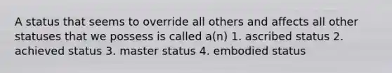 A status that seems to override all others and affects all other statuses that we possess is called a(n) 1. ascribed status 2. achieved status 3. master status 4. embodied status