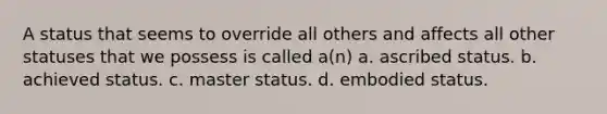 A status that seems to override all others and affects all other statuses that we possess is called a(n) a. ascribed status. b. achieved status. c. master status. d. embodied status.