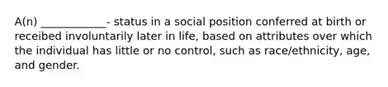 A(n) ____________- status in a social position conferred at birth or receibed involuntarily later in life, based on attributes over which the individual has little or no control, such as race/ethnicity, age, and gender.