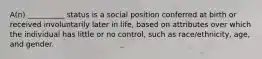 ​A(n) __________ status is a social position conferred at birth or received involuntarily later in life, based on attributes over which the individual has little or no control, such as race/ethnicity, age, and gender.