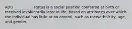 A(n) __________ status is a social position conferred at birth or received involuntarily later in life, based on attributes over which the individual has little or no control, such as race/ethnicity, age, and gender.