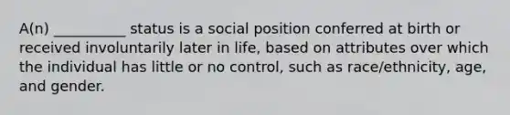 A(n) __________ status is a social position conferred at birth or received involuntarily later in life, based on attributes over which the individual has little or no control, such as race/ethnicity, age, and gender.