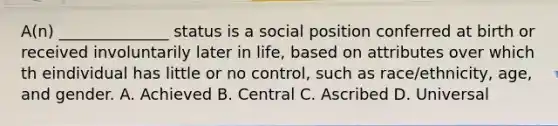 A(n) ______________ status is a social position conferred at birth or received involuntarily later in life, based on attributes over which th eindividual has little or no control, such as race/ethnicity, age, and gender. A. Achieved B. Central C. Ascribed D. Universal