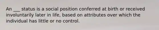 An ___ status is a social position conferred at birth or received involuntarily later in life, based on attributes over which the individual has little or no control.