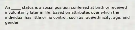 An _____ status is a social position conferred at birth or received involuntarily later in life, based on attributes over which the individual has little or no control, such as race/ethnicity, age, and gender: