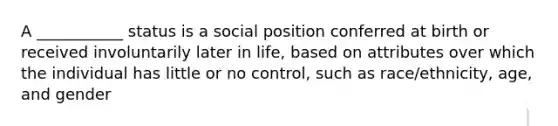 A ___________ status is a social position conferred at birth or received involuntarily later in life, based on attributes over which the individual has little or no control, such as race/ethnicity, age, and gender