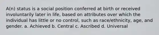 A(n) status is a social position conferred at birth or received involuntarily later in life, based on attributes over which the individual has little or no control, such as race/ethnicity, age, and gender. a. Achieved b. Central c. Ascribed d. Universal