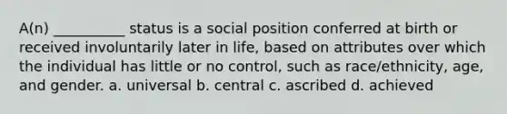 A(n) __________ status is a social position conferred at birth or received involuntarily later in life, based on attributes over which the individual has little or no control, such as race/ethnicity, age, and gender. a. universal b. central c. ascribed d. achieved