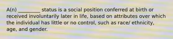 A(n) _________ status is a social position conferred at birth or received involuntarily later in life, based on attributes over which the individual has little or no control, such as race/ ethnicity, age, and gender.