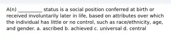 ​A(n) __________ status is a social position conferred at birth or received involuntarily later in life, based on attributes over which the individual has little or no control, such as race/ethnicity, age, and gender. a. ​ascribed b. ​achieved c. ​universal d. ​central