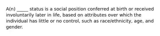 A(n) _____ status is a social position conferred at birth or received involuntarily later in life, based on attributes over which the individual has little or no control, such as race/ethnicity, age, and gender.