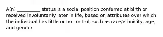 A(n) __________ status is a social position conferred at birth or received involuntarily later in life, based on attributes over which the individual has little or no control, such as race/ethnicity, age, and gender