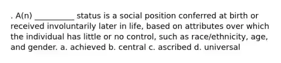 . A(n) __________ status is a social position conferred at birth or received involuntarily later in life, based on attributes over which the individual has little or no control, such as race/ethnicity, age, and gender. a. achieved b. central c. ascribed d. universal