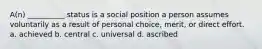 A(n) __________ status is a social position a person assumes voluntarily as a result of personal choice, merit, or direct effort. a. ​achieved b.​ central c.​ universal d.​ ascribed