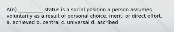 A(n) __________ status is a social position a person assumes voluntarily as a result of personal choice, merit, or direct effort. a. ​achieved b.​ central c.​ universal d.​ ascribed